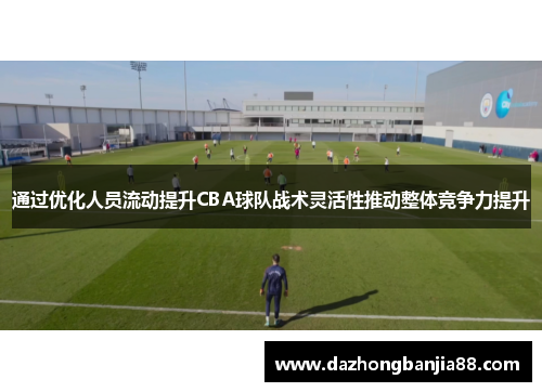 通过优化人员流动提升CBA球队战术灵活性推动整体竞争力提升