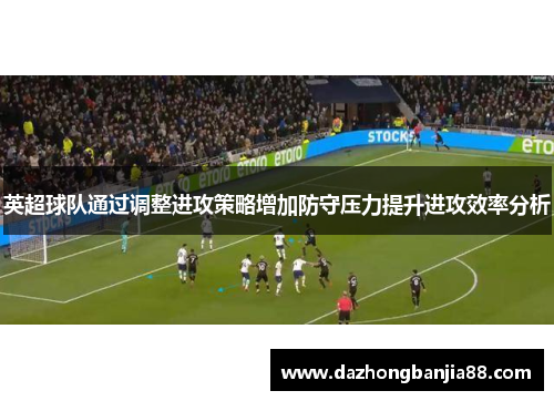 英超球队通过调整进攻策略增加防守压力提升进攻效率分析