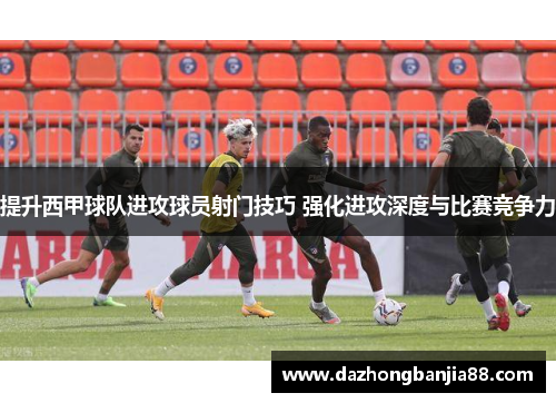 提升西甲球队进攻球员射门技巧 强化进攻深度与比赛竞争力